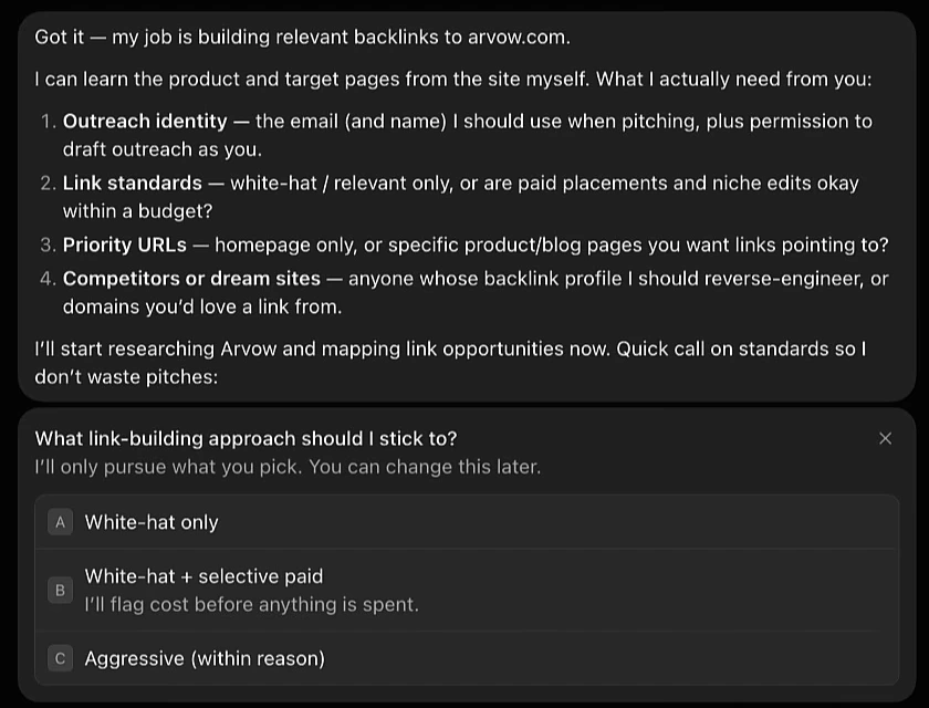 Backlink Builder bot reply: Got it, my job is building relevant backlinks to arvow.com. I can learn the product and target pages from the site myself. What I actually need from you: 1 outreach identity, the email and name to use when pitching; 2 link standards, white-hat and relevant only or are paid placements and niche edits okay within a budget; 3 priority URLs, homepage only or specific pages; 4 competitors or dream sites whose backlink profile to reverse-engineer. Followed by a choice: what link-building approach should I stick to, A white-hat only, B white-hat plus selective paid, I'll flag cost before anything is spent, C aggressive within reason