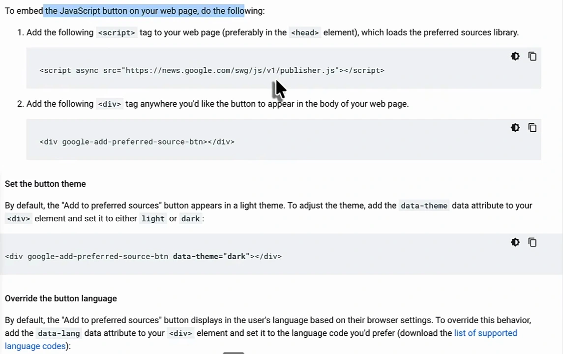 Google Search Central instructions: 1. Add the script tag script async src=https://news.google.com/swg/js/v1/publisher.js to your web page, preferably in the head element; 2. Add the div google-add-preferred-source-btn wherever the button should appear; Set the button theme with data-theme light or dark; Override the button language with data-lang