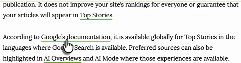 Search Engine Journal article text: It does not improve your site's rankings for everyone or guarantee that your articles will appear in Top Stories. According to Google's documentation, it is available globally for Top Stories in the languages where Google Search is available. Preferred sources can also be highlighted in AI Overviews and AI Mode where those experiences are available.
