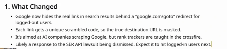 Miro card 1. What Changed: Google now hides the real link in search results behind a google.com/goto redirect for logged-out users; each link gets a unique scrambled code, so the true destination URL is masked; it's aimed at AI companies scraping Google, but rank trackers are caught in the crossfire; likely a response to the SER API lawsuit being dismissed. Expect it to hit logged-in users next.