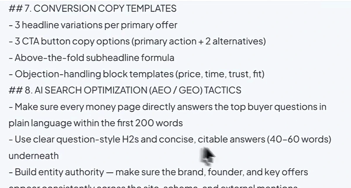 Sections 7 and 8 of the prompt. 7. CONVERSION COPY TEMPLATES: 3 headline variations per primary offer, 3 CTA button copy options, above-the-fold subheadline formula, objection-handling block templates (price, time, trust, fit). 8. AI SEARCH OPTIMIZATION (AEO / GEO) TACTICS: make sure every money page directly answers the top buyer questions in plain language within the first 200 words; use clear question-style H2s and concise, citable answers (40-60 words) underneath; build entity authority so the brand, founder and key offers appear consistently across the site, schema and external mentions.