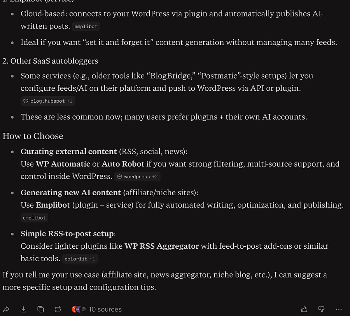 Perplexity answer for autoblogging software for wordpress, run live: External Autoblogging Services, 1. Emplibot (service), cloud-based, connects to your WordPress via plugin and automatically publishes AI-written posts; ideal if you want set it and forget it content generation. 2. Other SaaS autobloggers, e.g. older tools like BlogBridge, Postmatic-style setups. How to Choose: curating external content, use WP Automatic or Auto Robot; generating new AI content, use Emplibot for fully automated writing, optimization, and publishing; simple RSS-to-post setup, consider WP RSS Aggregator. Footer: 10 sources.
