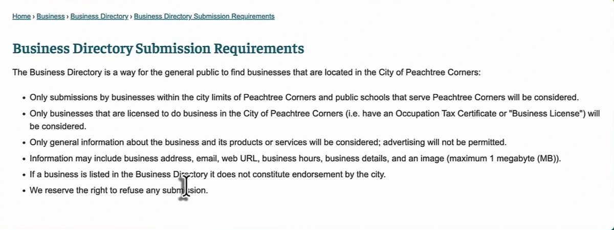 Peachtree Corners Business Directory Submission Requirements: The Business Directory is a way for the general public to find businesses that are located in the City of Peachtree Corners. Only submissions by businesses within the city limits of Peachtree Corners and public schools that serve Peachtree Corners will be considered. Only businesses that are licensed to do business in the City of Peachtree Corners (i.e. have an Occupation Tax Certificate or Business License) will be considered. Only general information about the business and its products or services will be considered; advertising will not be permitted. Information may include business address, email, web URL, business hours, business details, and an image (maximum 1 megabyte). If a business is listed in the Business Directory it does not constitute endorsement by the city. We reserve the right to refuse any submission.