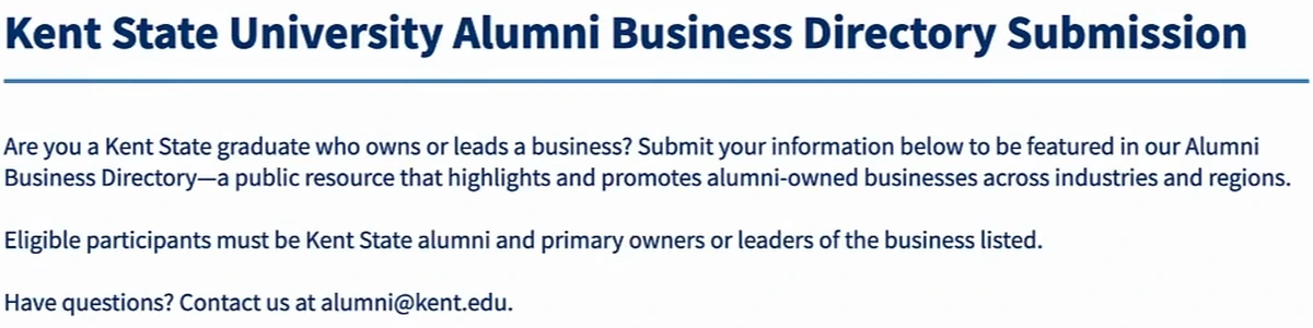 Kent State University Alumni Business Directory Submission form header: Are you a Kent State graduate who owns or leads a business? Submit your information below to be featured in our Alumni Business Directory, a public resource that highlights and promotes alumni-owned businesses across industries and regions. Eligible participants must be Kent State alumni and primary owners or leaders of the business listed. Have questions? Contact us at alumni@kent.edu.