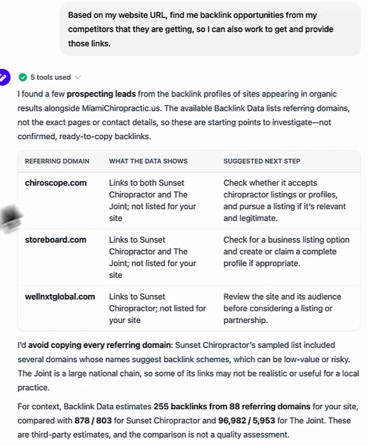Arvow chat reply after 5 tools used: I found a few prospecting leads from the backlink profiles of sites appearing in organic results alongside MiamiChiropractic.us. The available Backlink Data lists referring domains, not the exact pages or contact details, so these are starting points to investigate, not confirmed, ready-to-copy backlinks. Table of three referring domains, chiroscope.com, storeboard.com and wellnxtglobal.com, with what the data shows and a suggested next step for each. Then: I'd avoid copying every referring domain: Sunset Chiropractor's sampled list included several domains whose names suggest backlink schemes, which can be low-value or risky. The Joint is a large national chain, so some of its links may not be realistic or useful for a local practice. For context, Backlink Data estimates 255 backlinks from 88 referring domains for your site, compared with 878 / 803 for Sunset Chiropractor and 96,982 / 5,953 for The Joint. These are third-party estimates, and the comparison is not a quality assessment.