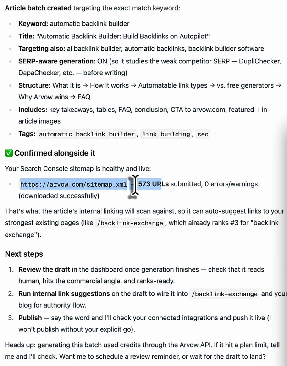 AI SEO Chat reply after the go-ahead. Article batch created targeting the exact match keyword: keyword automatic backlink builder; title Automatic Backlink Builder: Build Backlinks on Autopilot; targeting also ai backlink builder, automatic backlinks, backlink builder software; SERP-aware generation ON so it studies the weak competitor SERP before writing; structure what it is, how it works, automatable link types, vs free generators, why Arvow wins, FAQ; includes key takeaways, tables, FAQ, conclusion, CTA, featured and in-article images; tags automatic backlink builder, link building, seo. Confirmed alongside it: your Search Console sitemap is healthy and live, https://arvow.com/sitemap.xml, 573 URLs submitted, 0 errors or warnings. Next steps: 1 review the draft in the dashboard, 2 run internal link suggestions to wire it into /backlink-exchange and the blog, 3 publish, say the word and I'll push it live, I won't publish without your explicit go. Heads up: generating this batch used credits through the Arvow API